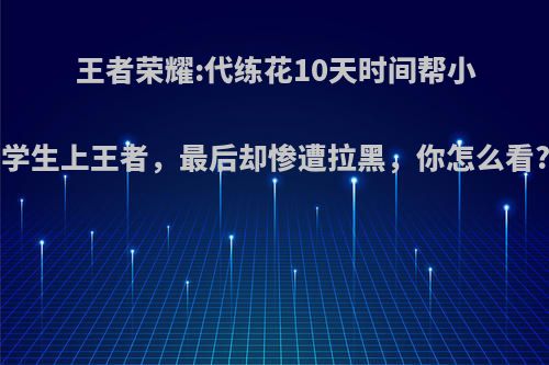 王者荣耀:代练花10天时间帮小学生上王者，最后却惨遭拉黑，你怎么看?