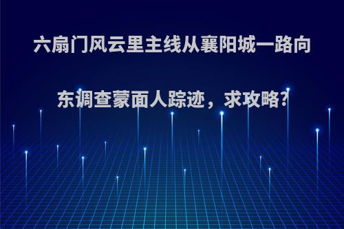 六扇门风云里主线从襄阳城一路向东调查蒙面人踪迹，求攻略?