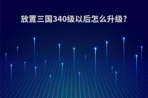 放置三国340级以后怎么升级?