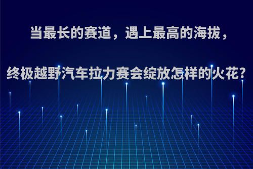 当最长的赛道，遇上最高的海拔，终极越野汽车拉力赛会绽放怎样的火花?