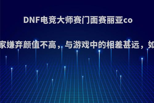 DNF电竞大师赛门面赛丽亚coser被玩家嫌弃颜值不高，与游戏中的相差甚远，如何评价?