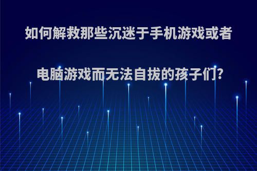 如何解救那些沉迷于手机游戏或者电脑游戏而无法自拔的孩子们?