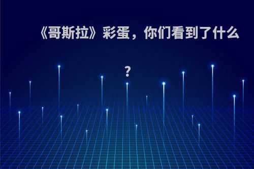 《哥斯拉》彩蛋，你们看到了什么?