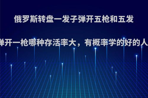 俄罗斯转盘一发子弹开五枪和五发子弹开一枪哪种存活率大，有概率学的好的人吗?