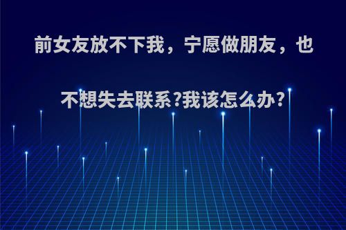 前女友放不下我，宁愿做朋友，也不想失去联系?我该怎么办?