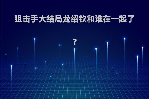 狙击手大结局龙绍钦和谁在一起了?