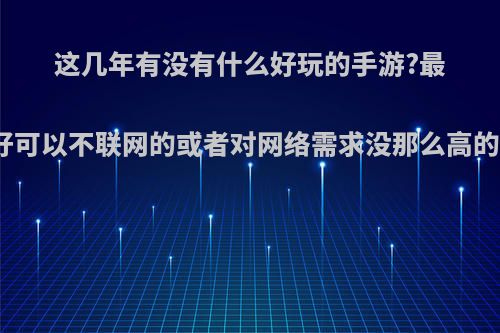 这几年有没有什么好玩的手游?最好可以不联网的或者对网络需求没那么高的?