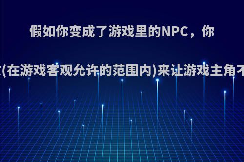 假如你变成了游戏里的NPC，你会怎么做(在游戏客观允许的范围内)来让游戏主角不杀掉你?