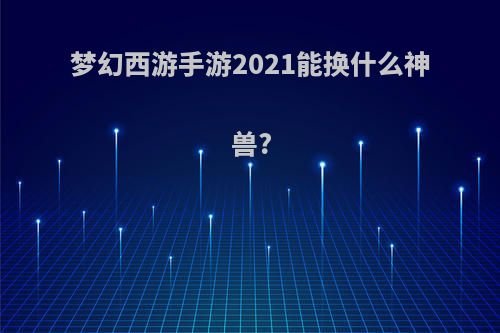 梦幻西游手游2021能换什么神兽?