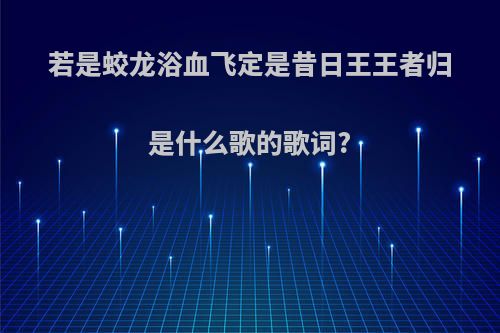 若是蛟龙浴血飞定是昔日王王者归是什么歌的歌词?