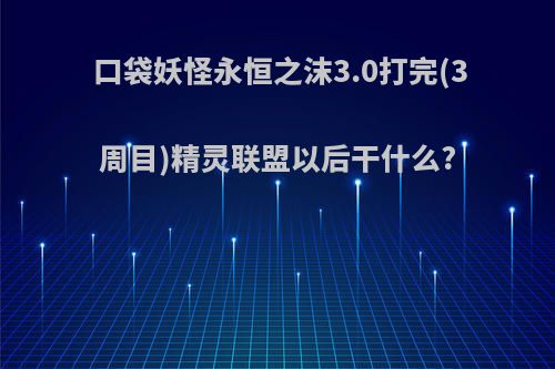 口袋妖怪永恒之沫3.0打完(3周目)精灵联盟以后干什么?