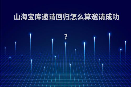 山海宝库邀请回归怎么算邀请成功?