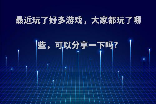 最近玩了好多游戏，大家都玩了哪些，可以分享一下吗?