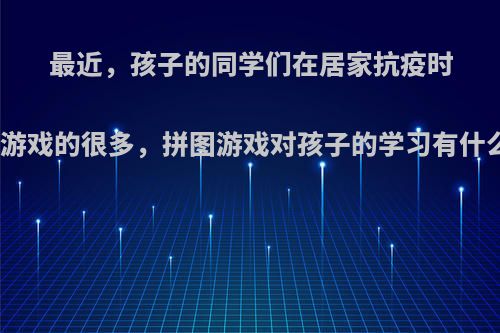 最近，孩子的同学们在居家抗疫时玩拼图游戏的很多，拼图游戏对孩子的学习有什么帮助?