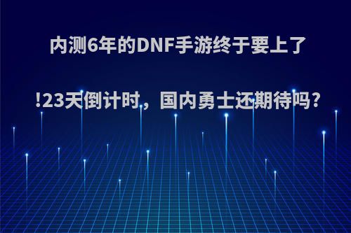 内测6年的DNF手游终于要上了!23天倒计时，国内勇士还期待吗?