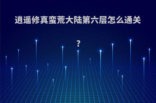 逍遥修真蛮荒大陆第六层怎么通关?