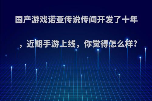 国产游戏诺亚传说传闻开发了十年，近期手游上线，你觉得怎么样?