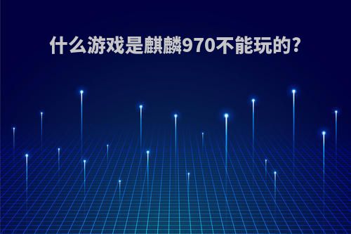 什么游戏是麒麟970不能玩的?