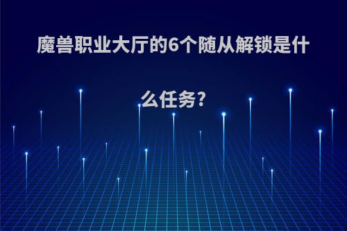 魔兽职业大厅的6个随从解锁是什么任务?