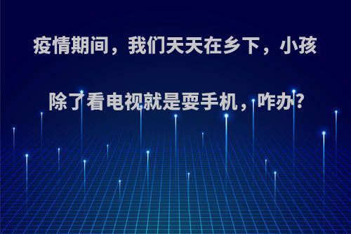 疫情期间，我们天天在乡下，小孩除了看电视就是耍手机，咋办?