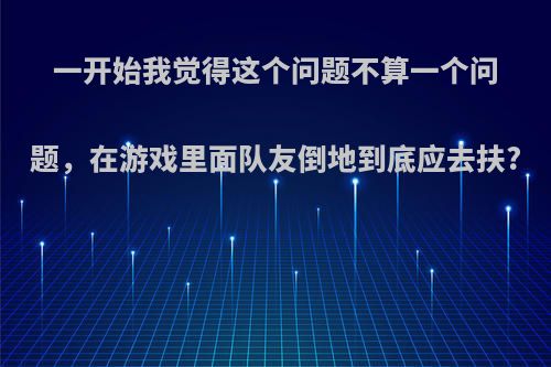 一开始我觉得这个问题不算一个问题，在游戏里面队友倒地到底应去扶?