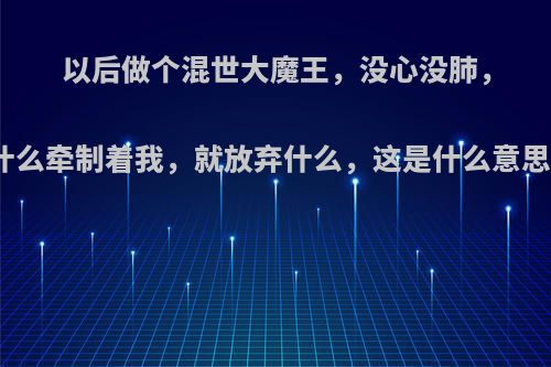 以后做个混世大魔王，没心没肺，什么牵制着我，就放弃什么，这是什么意思?