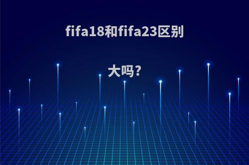 fifa18和fifa23区别大吗?