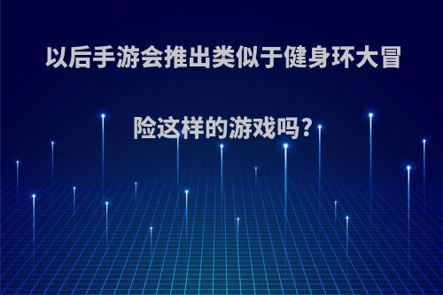 以后手游会推出类似于健身环大冒险这样的游戏吗?