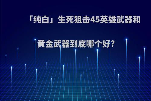 「纯白」生死狙击45英雄武器和黄金武器到底哪个好?