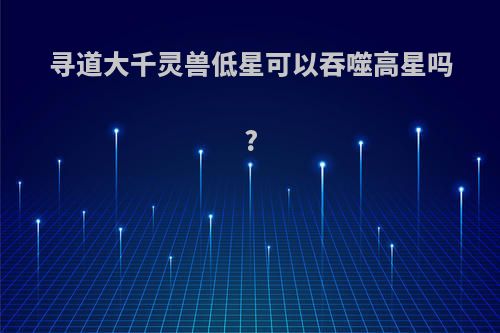 寻道大千灵兽低星可以吞噬高星吗?