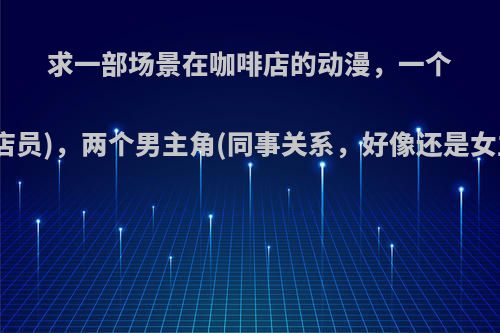 求一部场景在咖啡店的动漫，一个女主角(店员)，两个男主角(同事关系，好像还是女主同学)?