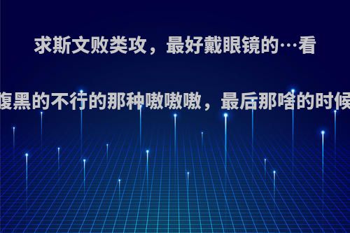 求斯文败类攻，最好戴眼镜的…看起来斯文其实腹黑的不行的那种嗷嗷嗷，最后那啥的时候也很qing sh?