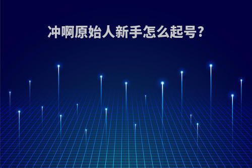 冲啊原始人新手怎么起号?