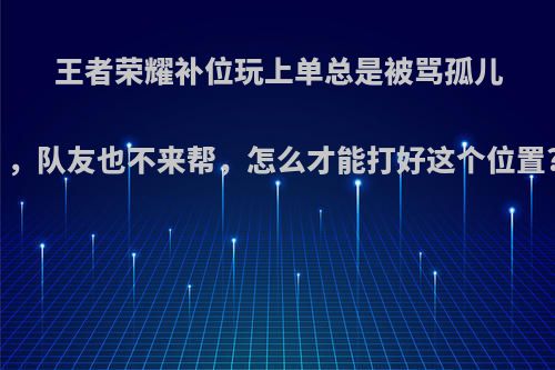 王者荣耀补位玩上单总是被骂孤儿，队友也不来帮，怎么才能打好这个位置?