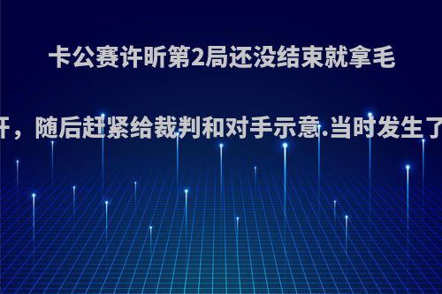 卡公赛许昕第2局还没结束就拿毛巾离开，随后赶紧给裁判和对手示意.当时发生了什么?