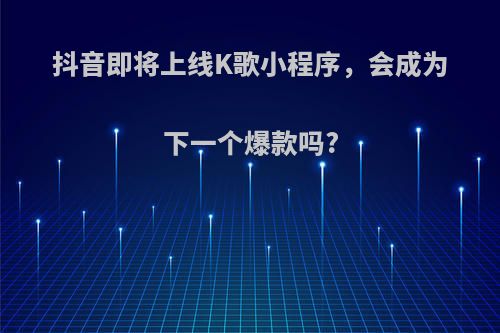 抖音即将上线K歌小程序，会成为下一个爆款吗?