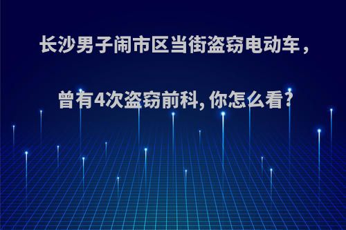 长沙男子闹市区当街盗窃电动车，曾有4次盗窃前科, 你怎么看?