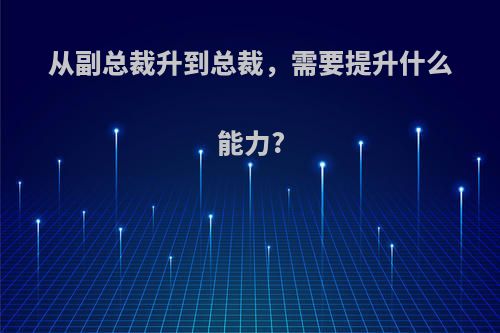 从副总裁升到总裁，需要提升什么能力?