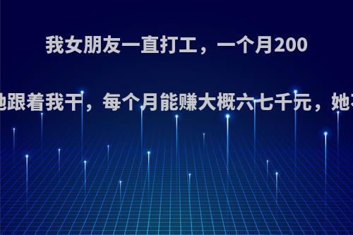 我女朋友一直打工，一个月2000多点，我想让她跟着我干，每个月能赚大概六七千元，她不愿意，怎么办?