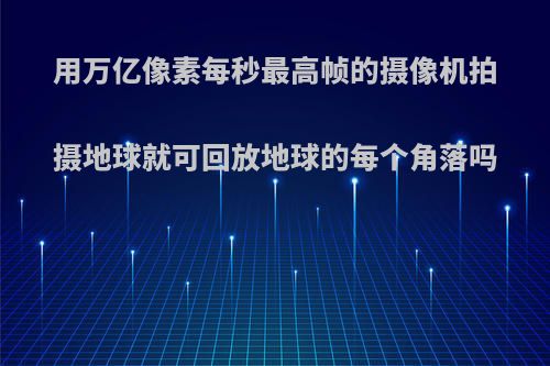 用万亿像素每秒最高帧的摄像机拍摄地球就可回放地球的每个角落吗