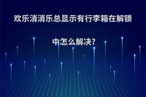 欢乐消消乐总显示有行李箱在解锁中怎么解决?