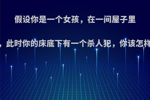 假设你是一个女孩，在一间屋子里，此时你的床底下有一个杀人犯，你该怎样?